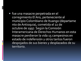  fue una masacre perpetrada en el
  corregimiento El Aro, perteneciente al
  municipio Colombiano de Ituango (departame
  nto de Antioquia), cometida el 22 de
  octubre de 1997. Según la Comisión
  Interamericana de Derechos Humanos en esta
  masacre perdieron la vida 15 campesinos en
  estado de indefensión y otros tantos fueron
  despojados de sus bienes y desplazados de su
  territorio.
 