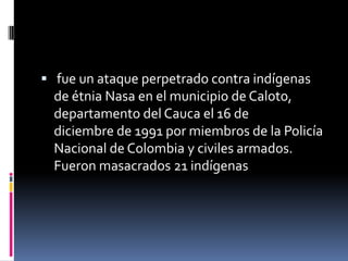  fue un ataque perpetrado contra indígenas
  de étnia Nasa en el municipio de Caloto,
  departamento del Cauca el 16 de
  diciembre de 1991 por miembros de la Policía
  Nacional de Colombia y civiles armados.
  Fueron masacrados 21 indígenas
 