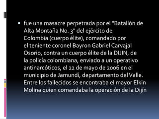  fue una masacre perpetrada por el "Batallón de
  Alta Montaña No. 3" del ejército de
  Colombia (cuerpo élite), comandado por
  el teniente coronel Bayron Gabriel Carvajal
  Osorio, contra un cuerpo élite de la DIJIN, de
  la policía colombiana, enviado a un operativo
  antinarcóticos, el 22 de mayo de 2006 en el
  municipio de Jamundí, departamento del Valle.
  Entre los fallecidos se encontraba el mayor Elkin
  Molina quien comandaba la operación de la Dijín
 