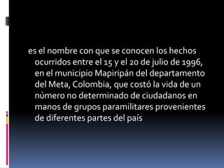 es el nombre con que se conocen los hechos
  ocurridos entre el 15 y el 20 de julio de 1996,
  en el municipio Mapiripán del departamento
  del Meta, Colombia, que costó la vida de un
  número no determinado de ciudadanos en
  manos de grupos paramilitares provenientes
  de diferentes partes del país
 