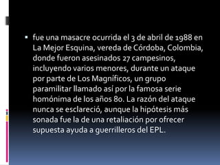  fue una masacre ocurrida el 3 de abril de 1988 en
  La Mejor Esquina, vereda de Córdoba, Colombia,
  donde fueron asesinados 27 campesinos,
  incluyendo varios menores, durante un ataque
  por parte de Los Magníficos, un grupo
  paramilitar llamado así por la famosa serie
  homónima de los años 80. La razón del ataque
  nunca se esclareció, aunque la hipótesis más
  sonada fue la de una retaliación por ofrecer
  supuesta ayuda a guerrilleros del EPL.
 
