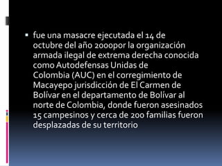  fue una masacre ejecutada el 14 de
  octubre del año 2000por la organización
  armada ilegal de extrema derecha conocida
  como Autodefensas Unidas de
  Colombia (AUC) en el corregimiento de
  Macayepo jurisdicción de El Carmen de
  Bolívar en el departamento de Bolívar al
  norte de Colombia, donde fueron asesinados
  15 campesinos y cerca de 200 familias fueron
  desplazadas de su territorio
 