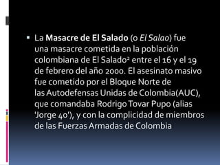  La Masacre de El Salado (o El Salao) fue
  una masacre cometida en la población
  colombiana de El Salado2 entre el 16 y el 19
  de febrero del año 2000. El asesinato masivo
  fue cometido por el Bloque Norte de
  las Autodefensas Unidas de Colombia(AUC),
  que comandaba Rodrigo Tovar Pupo (alias
  'Jorge 40'), y con la complicidad de miembros
  de las Fuerzas Armadas de Colombia
 