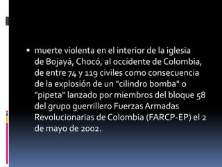  muerte violenta en el interior de la iglesia
  de Bojayá, Chocó, al occidente de Colombia,
  de entre 74 y 119 civiles como consecuencia
  de la explosión de un "cilindro bomba" o
  "pipeta" lanzado por miembros del bloque 58
  del grupo guerrillero Fuerzas Armadas
  Revolucionarias de Colombia (FARCP-EP) el 2
  de mayo de 2002.
 