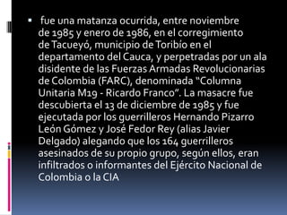  fue una matanza ocurrida, entre noviembre
  de 1985 y enero de 1986, en el corregimiento
  de Tacueyó, municipio de Toribío en el
  departamento del Cauca, y perpetradas por un ala
  disidente de las Fuerzas Armadas Revolucionarias
  de Colombia (FARC), denominada “Columna
  Unitaria M19 - Ricardo Franco”. La masacre fue
  descubierta el 13 de diciembre de 1985 y fue
  ejecutada por los guerrilleros Hernando Pizarro
  León Gómez y José Fedor Rey (alias Javier
  Delgado) alegando que los 164 guerrilleros
  asesinados de su propio grupo, según ellos, eran
  infiltrados o informantes del Ejército Nacional de
  Colombia o la CIA
 