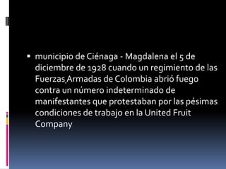  municipio de Ciénaga - Magdalena el 5 de
  diciembre de 1928 cuando un regimiento de las
  Fuerzas Armadas de Colombia abrió fuego
  contra un número indeterminado de
  manifestantes que protestaban por las pésimas
  condiciones de trabajo en la United Fruit
  Company
 