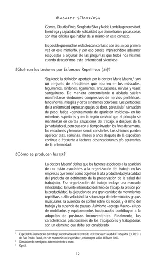 12
Masacre silenciosaMasacre silenciosaMasacre silenciosaMasacre silenciosaMasacre silenciosa
Gomes, Claudio Pinto, Sergio da Silva y Neide Lombi la generosidad,
la entrega y capacidad de solidaridad que demostraron: pocas cosas
son más difíciles que hablar de sí mismo en este contexto.
Es posible que muchos establezcan contacto con las LER por primera
vez en este momento, y por eso parece imprescindible adelantar
respuestas a algunas de las preguntas que todos nos hicimos
cuando descubrimos esta enfermedad silenciosa.
¿Qué son las Lesiones por Esfuerzos Repetitivos (LER)?
Siguiendo la definición aportada por la doctora Maria Maeno,1
son
un conjunto de afecciones que ocurren en los músculos,
tegumentos, tendones, ligamentos, articulaciones, nervios y vasos
sanguíneos. De manera concomitante o aislada suelen
manifestarse síndromes compresivos de nervios periféricos,
tenosinovitis, mialgias y otros síndromes dolorosos. Los portadores
de la enfermedad expresan quejas de dolor, parestesia2
, sensación
de peso, fatiga –generalmente de aparición insidiosa– en los
miembros superiores y en la región cervical que al principio se
manifiestan en ciertas situaciones del trabajo, o después de la
jornada laboral, pero que con el tiempo invaden los fines de semana,
las vacaciones y terminan siendo constantes. Los síntomas pueden
aparecer días, semanas, meses o años después de la exposición
continua o frecuente a factores desencadenantes y/o agravantes
de la enfermedad.
¿Cómo se producen las LER?
La doctora Maeno3
define que los factores asociados a la aparición
de LER están asociados a la organización del trabajo en las
empresas que tienen como objetivos la alta productividad y la calidad
del producto en detrimento de la preservación de la salud del
trabajador. Esa organización del trabajo incluye una marcada
inflexibilidad, la fuerte intensidad del ritmo de trabajo, la presión por
la productividad, la ejecución de una gran cantidad de movimientos
repetitivos a alta velocidad, la sobrecarga de determinados grupos
musculares, la ausencia de control sobre los modos y el ritmo del
trabajo y la ausencia de pausas. Asimismo –agrega Maeno– el uso
de mobiliarios y equipamientos inadecuados contribuyen a la
adopción de posturas inconvenientes. Finalmente, las
características psicosociales de los trabajadores y trabajadoras
son un elemento que debe ser considerado.
1
Especialistaenmedicinadeltrabajo;coordinadoradelCentrodeReferenciaenSaluddelTrabajador(CEREST)
de São Paulo, Brasil, en “Un mundo sin LER es posible”, editado por la Rel-UITAen 2003.
2
Sensacióndehormigueo,adormecimientooardor.
3
Op.cit.
 