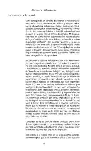16
Masacre silenciosaMasacre silenciosaMasacre silenciosaMasacre silenciosaMasacre silenciosa
La otra cara de la moneda
Como contrapartida, un conjunto de personas e instituciones ha
comenzado a denunciar esta macabra realidad, y a la vez a rodear,
apoyar a las víctimas. Inclusive unos cuantos médicos, algunos de
los cuales se mencionan en este informe, y especialmente el doctor
Roberto Ruiz, asesor en Salud de la Rel-UITA, quien enfrentó una
denuncia presentada ante el Consejo Regional de Medicina de
São Paulo por cuatro médicos dependientes del Instituto Nacional
de Seguro Social (INSS) de la ciudad de Araras, en la cual lo acusaban
de provocar “confusión” entre médicos y pacientes, ya que en
numerosos casos Ruiz había diagnosticado enfermedad laboral
cuando en realidad no existía tal cosa. El Consejo Regional Médico
analizó la denuncia y decidió archivarla, puesto que no encontraron
ningún elemento que permitiese afirmar que el doctor Roberto Ruiz
había transgredido la ética profesional.
Por otra parte, la explosión de casos de LER en Brasil ha llamado la
atención de organizaciones defensoras de los derechos humanos.
Por esa razón la Relatora Nacional para el Derecho a la Salud,
Eleonora Menicucci de Oliveira, celebró recientemente en la ciudad
de Sorocaba un encuentro con trabajadoras y trabajadores de
diversas empresas víctimas de LER. Ante una asistencia superior a
las 300 personas, la relatora Menicucci recogió testimonios de
numerosos/as portadores/as, especialmente provenientes de la
papelera Mapol, radicada allí en Sorocaba, que ya es responsable
de casi 300 casos de LER entre sus funcionarios/as. Además, y en
un régimen de micrófono abierto, se expresaron trabajadores/as
de otras ramas como empresas de limpieza, dibujantes industriales,
cuadros medios de empresas informáticas y, especialmente, un
grupo de funcionarios/as y exfuncionarios/as de Nestlé en Araras.
Los testimonios brindados por los/as empleados/as de Nestlé
resultaron particularmente conmovedores por su dramaticidad, así
como ilustrativos de la insensibilidad de la empresa y del sistema
médico que ella mantiene a sueldo o bajo presión. La mayor parte
de estos/as obreros/as se encuentran casi completamente
abandonados a su propia suerte, por lo que varios de ellos han
iniciado acciones judiciales contra la Nestlé para que les sean
reconocidos sus derechos.
Consultada por la Rel-UITA, la relatora Menicucci expresó que
“Este es el primer caso de LER que estoy incorporando en el informe
que será presentado en las Naciones Unidas. Todo lo que estoy
escuchando aquí me deja una pésima impresión”.
Con respecto a la relación entre las LER y los derechos humanos,
Menicucci explicó que “Esta enfermedad afecta la vida cotidiana
 