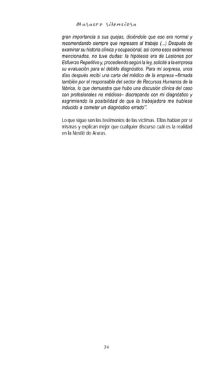 24
Masacre silenciosaMasacre silenciosaMasacre silenciosaMasacre silenciosaMasacre silenciosa
gran importancia a sus quejas, diciéndole que eso era normal y
recomendando siempre que regresara al trabajo (...) Después de
examinar su historia clínica y ocupacional, así como esos exámenes
mencionados, no tuve dudas: la hipótesis era de Lesiones por
Esfuerzo Repetitivo y, procediendo según la ley, solicité a la empresa
su evaluación para el debido diagnóstico. Para mi sorpresa, unos
días después recibí una carta del médico de la empresa –firmada
también por el responsable del sector de Recursos Humanos de la
fábrica, lo que demuestra que hubo una discusión clínica del caso
con profesionales no médicos– discrepando con mi diagnóstico y
esgrimiendo la posibilidad de que la trabajadora me hubiese
inducido a cometer un diagnóstico errado’”.
Lo que sigue son los testimonios de las víctimas. Ellas hablan por sí
mismas y explican mejor que cualquier discurso cuál es la realidad
en la Nestlé de Araras.
 