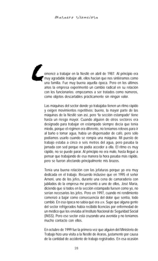 28
Masacre silenciosaMasacre silenciosaMasacre silenciosaMasacre silenciosaMasacre silenciosa
omencé a trabajar en la Nestlé en abril de 1987. Al principio era
muy agradable trabajar allí, ellos hacían que nos sintiéramos como
una familia. Fue muy buena aquella época. Pero en los últimos
años la empresa experimentó un cambio radical en su relación
con los funcionarios: empezamos a ser tratados como números,
como objetos descartables prácticamente sin ningún valor.
Las máquinas del sector donde yo trabajaba tienen un ritmo rápido
y exigen movimientos repetitivos; bueno, la mayor parte de las
máquinas de la Nestlé son así, pero “la sección estampado” tiene
hasta un riesgo mayor. Cuando alguien de otros sectores era
designado para trabajar en estampado siempre decía que tenía
miedo, porque el régimen era diferente, no teníamos relevos para ir
al baño o tomar agua, había un dispensador de café, pero sólo
podíamos usarlo cuando se rompía una máquina. Mi puesto de
trabajo estaba a cinco o seis metros del agua, pero pasaba la
jornada con sed porque no podía acceder a ella. El ritmo es muy
rápido, no se puede parar. Al principio no era malo, hasta llegué a
pensar que trabajando de esa manera la hora pasaba más rápido,
pero se fueron afectando principalmente mis brazos.
Tenía una buena relación con las jefaturas porque yo era muy
dedicada en el trabajo. Recuerdo inclusive que en 1995 el señor
Arnoni, uno de los jefes, durante una cena de camaradería con
jubilados de la empresa me presentó a uno de ellos, José María,
diciendo que si todos en la sección estampado fuesen como yo, no
serían necesarios los jefes. Pero en 1997, cuando mi rendimiento
comenzó a bajar como consecuencia del dolor que sentía, todo
cambió. En esa época no sabía qué era LER. Supe que alguna gente
del sector refrigerados había recibido licencias por enfermedad de
un médico que los enviaba al Instituto Nacional de Seguridad Social
(INSS). Pero ese sector está cruzando una avenida y no teníamos
mucho contacto con ellos.
En octubre de 1999 fue la primera vez que alguien del Ministerio de
Trabajo hizo una visita a la Nestlé de Araras, justamente por causa
de la cantidad de accidente de trabajo registrados. En esa ocasión
C
 