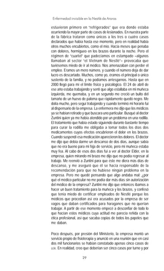 29
Enfermedad invisible en la Nestlé de Araras
estuvieron primero en “refrigerados” que era donde estaba
ocurriendo la mayor parte de casos de lesionados. En nuestra parte
de la fábrica trataron como únicos a los tres o cuatro casos
declarados que había hasta ese momento, pero en realidad había
otros muchos encubiertos, como el mío. Hacía meses que penaba
con dolores, hormigueo en los brazos durante la noche. Pero el
régimen de “cuartel” que padecíamos en estampado –algunos
llamaban al sector “el Vietnam de Nestlé”– provocaba que
tuviésemos miedo de ir al médico. Nos amenazaban con perder el
empleo. Eramos un mero número, y cuando el número deja de dar
lucro es descartado. Muchos, como yo, éramos el principal o único
sustento de la familia, y no podíamos arriesgarnos. Hasta que en
2000 llegó para mí el límite físico y psicológico. El 24 de abril de
ese año estaba trabajando y sentí que algo estallaba en mi muñeca
izquierda, me quemaba, y en un segundo me creció un bulto del
tamaño de un huevo de paloma que rápidamente quedó negro. Me
dolía mucho, pero seguí trabajando y cuando terminó mi horario fui
al dispensario de la empresa. La enfermera me dijo que los médicos
ya se habían retirado y que buscara uno particular. Busqué al doctor
Zuntini quien ya me había atendido por un problema en una rodilla.
El tratamiento que había estado siguiendo durante bastante tiempo
para curar la rodilla me obligaba a tomar todos los días dos
medicamentos cuyos efectos encubrieron el dolor en los brazos.
Cuando suspendí esa medicación aparecieron los dolores. El doctor
me dijo que debía darme un descanso de dos días, aunque sabía
que no era bueno para mi foja de servicio, pero mi muñeca estaba
muy fea. Al cabo de esos dos días fui a ver al doctor Elder, en la
empresa, quien mirando mi brazo me dijo que no podía regresar al
trabajo. Me reenvió a Zuntini para que éste me diera más días de
descanso, y me aseguró que él se hacía responsable de la
recomendación para que no hubiese ningún problema en la
empresa. Pero me quedé pensando que algo andaba mal: ¿por
qué el médico particular no me podía dar más días sin autorización
del médico de la empresa? Zuntini me dijo que entonces íbamos a
hacer un buen tratamiento para la muñeca y los brazos, y confesó
que tenía miedo de certificar empleados de Nestlé porque los
médicos que procedían así era acusados por la empresa de ser
vagos que daban certificados para haraganes que no querían
trabajar. A partir de ese momento empecé a desconfiar de todo lo
que hacían estos médicos cuya actitud me parecía reñida con la
ética profesional, así que sacaba copias de todos los papeles que
me daban.
Poco después, por presión del Ministerio, la empresa montó un
servicio propio de fisioterapia y anunció en una reunión que en casi
dos mil funcionarios se habían constatado apenas cinco casos de
LER. En realidad, creo que deberían ser cinco casos por turno y por
 