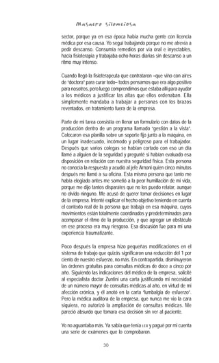 30
Masacre silenciosaMasacre silenciosaMasacre silenciosaMasacre silenciosaMasacre silenciosa
sector, porque ya en esa época había mucha gente con licencia
médica por esa causa. Yo seguí trabajando porque no me atrevía a
pedir descanso. Consumía remedios por vía oral e inyectables,
hacía fisioterapia y trabajaba ocho horas diarias sin descanso a un
ritmo muy intenso.
Cuando llegó la fisioterapeuta que contrataron –que vino con aires
de “doctora” para curar todo– todos pensamos que era algo positivo
para nosotros, pero luego comprendimos que estaba allí para ayudar
a los médicos a justificar las altas que ellos ordenaban. Ella
simplemente mandaba a trabajar a personas con los brazos
reventados, en tratamiento fuera de la empresa.
Parte de mi tarea consistía en llenar un formulario con datos de la
producción dentro de un programa llamado “gestión a la vista”.
Colocaron esa planilla sobre un soporte fijo junto a la máquina, en
un lugar inadecuado, incómodo y peligroso para el trabajador.
Después que varios colegas se habían cortado con eso un día
llamé a alguien de la seguridad y pregunté si habían evaluado esa
disposición en relación con nuestra seguridad física. Esta persona
no conocía la respuesta y acudió al jefe Arnoni quien cinco minutos
después me llamó a su oficina. Esta misma persona que tanto me
había elogiado antes me sometió a la peor humillación de mi vida,
porque me dijo tantos disparates que no los puedo relatar, aunque
no olvido ninguno. Me acusó de querer tomar decisiones en lugar
de la empresa. Intenté explicar el hecho objetivo teniendo en cuenta
el contexto real de la persona que trabaja en esa máquina, cuyos
movimientos están totalmente coordinados y predeterminados para
acompasar el ritmo de la producción, y que agregar un obstáculo
en ese proceso era muy riesgoso. Esa discusión fue para mí una
experiencia traumatizante.
Poco después la empresa hizo pequeñas modificaciones en el
sistema de trabajo que quizás significaron una reducción del 1 por
ciento de nuestro esfuerzo, no más. En contrapartida, disminuyeron
las órdenes gratuitas para consultas médicas de doce a cinco por
año. Siguiendo las indicaciones del médico de la empresa, solicité
al especialista doctor Zuntini una carta justificando mi necesidad
de un número mayor de consultas médicas al año, en virtud de mi
afección crónica, y él anotó en la carta “lumbalgia de esfuerzo”.
Pero la médica auditora de la empresa, que nunca me vio la cara
siquiera, no autorizó la ampliación de consultas médicas. Me
pareció absurdo que tomara esa decisión sin ver al paciente.
Yo no aguantaba más. Ya sabía que tenía LER y pagué por mi cuenta
una serie de exámenes que lo comprobaron.
 
