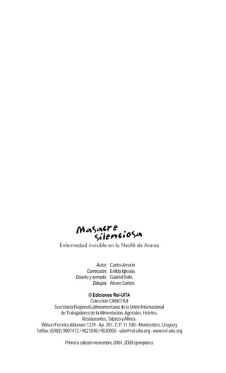 4
Masacre silenciosaMasacre silenciosaMasacre silenciosaMasacre silenciosaMasacre silenciosa
Enfermedad invisible en la Nestlé de Araras
Autor: CarlosAmorín
Corrección: EnildoIglesias
Diseño y armado: Gabriel Balla
Dibujos: Álvaro Santos
© Ediciones Rel-UITA
Colección CABICHUI
Secretaría Regional Latinoamericana de la UniónInternacional
de Trabajadores de la Alimentación, Agrícolas,Hoteles,
Restaurantes,Tabaco yAfines.
Wilson FerreiraAldunate 1229 - Ap. 201, C.P. 11.100 - Montevideo, Uruguay
Tel/fax: (5982) 9007473 / 9021048 / 9030905 - uita@rel-uita.org - www.rel-uita.org
Primera edición noviembre 2004, 2000 ejemplares
 