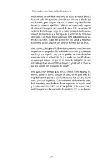 39
Enfermedad invisible en la Nestlé de Araras
medicamento para el dolor y me envió de nuevo a trabajar. De esa
forma el dolor desaparecía sólo mientras duraba el efecto del
medicamento, pero después reaparecía, y como seguía realizando
tareas con esfuerzos repetitivos... Mi lesión fue empeorando, regresé
al mismo médico quien me envió al de área. Este me ordenó 10
sesiones de fisioterapia Luego de la quinta sesión el fisioterapeuta
canceló mi tratamiento y al día siguiente la empresa me comunicó
el despido. Ese mismo día despidieron a ocho trabajadores por las
mismas razones, todos con problemas de salud y haciendo
tratamiento por LER, algunos con lesiones mayores que las mías.
Ahora estoy cubierto por el INSS donde me presenté inmediatamente
después de ser despedido. Me hicieron los exámenes que probaron
que tengo LER y quedó claro que no podrían haberme despedido
mientras estaba en tratamiento. Sé que tendré muchas dificultades
en conseguir trabajo, porque en mi carta de trabajador ya está
marcado que tuve un accidente de trabajo, y ¿cuál será la empresa
que me tomará con problemas de salud?
Uno queda muy limitado para cosas simples como lavarse los
dientes, peinarse, barrer, conducir un auto, en fin, para todo. Es
muy duro asumir que hasta el entorno afectivo más cercano nos ve
como personas impedidas. Quiero defender el derecho de todos
los trabajadores, no sólo el mío, de ser respetados en nuestra salud
y nuestros derechos. Inicié una acción judicial contra la empresa y
decidí integrarme a la asociación de afectados con LER en Araras.
 