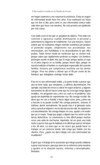 43
Enfermedad invisible en la Nestlé de Araras
me hagan exámenes y me renuevan la asistencia. Estoy en seguro
de enfermedad desde hace tres años. Esto continuará así hasta
que me den el alta, pero como es una enfermedad crónica nadie
sabe bien qué hacer con nosotros. No está prevista una jubilación
por esta causa.
Casi nadie creía en los que se quejaban de dolores. Pero todo eso
comenzó a agravarse cuando disminuyeron el personal y
aumentaron la exigencia de rendimiento. Fue una masacre. Quiero
aclarar que no recibíamos ningún estímulo económico por producir
el promedio exigido, simplemente nos presionaban, nos
amenazaban, nos humillaban si no alcanzábamos lo que ellos
pedían. Todos tienen miedo de manifestar que se sienten mal,
porque saben que rápidamente perderán su empleo. Los hombres
postergan asumir el dolor más que la mujer porque quizás el suyo
es el único ingreso en su familia, porque tienen hijos, porque en
nuestra tradición el hombre es el principal responsable del sustento
familiar, inclusive por competencia machista con los demás
colegas. Pero me animo a afirmar que el 90 por ciento de los
hombres que trabajaban conmigo tenían dolor.
Esta no es una enfermedad visible, y la gente tiende a pensar que
uno no tiene nada, que simulamos, y sufrimos discriminación. Por
ejemplo, voy todos los meses a cobrar mi seguro al banco, y algunos
funcionarios de allí me hacen sentir que no creen que tenga alguna
invalidez, me preguntan una y otra vez cuál es mi problema. Una
queda tan deprimida de experimentar eso. No consigo escribir. Me
dicen que me van a mandar a hacer algún curso, pero ¿cómo voy
a hacerlo si no puedo escribir? No consigo peinarme, sostener el
teléfono, dormir normalmente. No puedo más ir al gimnasio como
antes a practicar deportes, no me dan deseos de salir, de exponerme
a la discriminación. No consigo limpiar mi casa, ayudar a mi madre
que ya es mayor. Tengo que pagar a alguien que me asiste con las
tareas domésticas. La convivencia es más difícil porque muchas
veces una anda de mal humor, deprimida, tal vez pasé una mala
noche o pensé más que lo habitual en lo difícil que parece mi futuro
a los 38 años. Lo único que se me ocurre que puedo hacer es
trabajar en un comercio donde sólo tenga que hablar con los
clientes. Pero, ¿quién me dará trabajo con esta enfermedad tan
invalidante?
Espero que el trabajo de la asociación que integro pueda colaborar
a parar esta masacre, para que otros no se enfermen como nosotros
y queden en la situación nuestra, enfermos y desempleados,
limitados.
 
