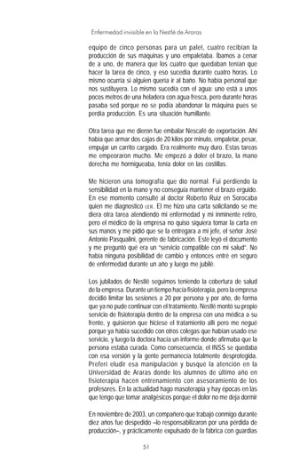51
Enfermedad invisible en la Nestlé de Araras
equipo de cinco personas para un palet, cuatro recibían la
producción de sus máquinas y uno empaletaba. Íbamos a cenar
de a uno, de manera que los cuatro que quedaban tenían que
hacer la tarea de cinco, y eso sucedía durante cuatro horas. Lo
mismo ocurría si alguien quería ir al baño. No había personal que
nos sustituyera. Lo mismo sucedía con el agua: uno está a unos
pocos metros de una heladera con agua fresca, pero durante horas
pasaba sed porque no se podía abandonar la máquina pues se
perdía producción. Es una situación humillante.
Otra tarea que me dieron fue embalar Nescafé de exportación. Ahí
había que armar dos cajas de 20 kilos por minuto, empaletar, pesar,
empujar un carrito cargado. Era realmente muy duro. Estas tareas
me empeoraron mucho. Me empezó a doler el brazo, la mano
derecha me hormigueaba, tenía dolor en las costillas.
Me hicieron una tomografía que dio normal. Fui perdiendo la
sensibilidad en la mano y no conseguía mantener el brazo erguido.
En ese momento consulté al doctor Roberto Ruiz en Sorocaba
quien me diagnosticó LER. El me hizo una carta solicitando se me
diera otra tarea atendiendo mi enfermedad y mi inminente retiro,
pero el médico de la empresa no quiso siquiera tomar la carta en
sus manos y me pidió que se la entregara a mi jefe, el señor José
Antonio Pasqualini, gerente de fabricación. Este leyó el documento
y me preguntó qué era un “servicio compatible con mi salud”. No
había ninguna posibilidad de cambio y entonces entré en seguro
de enfermedad durante un año y luego me jubilé.
Los jubilados de Nestlé seguimos teniendo la cobertura de salud
de la empresa. Durante un tiempo hacía fisioterapia, pero la empresa
decidió limitar las sesiones a 20 por persona y por año, de forma
que ya no pude continuar con el tratamiento. Nestlé montó su propio
servicio de fisioterapia dentro de la empresa con una médica a su
frente, y quisieron que hiciese el tratamiento allí pero me negué
porque ya había sucedido con otros colegas que habían usado ese
servicio, y luego la doctora hacía un informe donde afirmaba que la
persona estaba curada. Como consecuencia, el INSS se quedaba
con esa versión y la gente permanecía totalmente desprotegida.
Preferí eludir esa manipulación y busqué la atención en la
Universidad de Araras donde los alumnos de último año en
fisioterapia hacen entrenamiento con asesoramiento de los
profesores. En la actualidad hago masoterapia y hay épocas en las
que tengo que tomar analgésicos porque el dolor no me deja dormir
En noviembre de 2003, un compañero que trabajó conmigo durante
diez años fue despedido –lo responsabilizaron por una pérdida de
producción–, y prácticamente expulsado de la fábrica con guardias
 