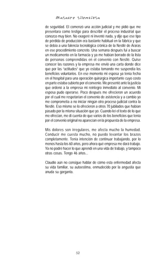52
Masacre silenciosaMasacre silenciosaMasacre silenciosaMasacre silenciosaMasacre silenciosa
de seguridad. El comenzó una acción judicial y me pidió que me
presentara como testigo para describir el proceso industrial que
conozco muy bien. No exageré ni inventé nada, y dije que ese tipo
de pérdida de producción era bastante habitual en la fábrica y que
se debía a una falencia tecnológica crónica de la Nestlé de Araras
en ese procedimiento concreto. Una semana después fui a buscar
un medicamento en la farmacia y ya me habían borrado de la lista
de personas comprendidas en el convenio con Nestlé. Quise
conocer las razones y la empresa me envió una carta donde dice
que por las “actitudes” que yo estaba tomando me suspendía los
beneficios voluntarios. En ese momento mi esposa ya tenía fecha
en el hospital para una operación quirúrgica importante cuyo costo
en parte estaba cubierto por el convenio. Me presenté ante la justicia
que ordenó a la empresa mi reintegro inmediato al convenio. Mi
esposa pudo operarse. Poco después me ofrecieron un acuerdo
por el cual me respetarían el convenio de asistencia y a cambio yo
me comprometía a no iniciar ningún otro proceso judicial contra la
Nestlé. Eso mismo se lo ofrecieron a otros 70 jubilados que habían
pasado por la misma situación que yo. Cuando leí el texto de lo que
me ofrecían, me di cuenta de que varios de los beneficios que tenía
por el convenio original no aparecían en la propuesta de la empresa.
Mis dolores son irregulares, me afecta mucho la humedad.
Conducir me cuesta mucho, no puedo levantar los brazos
completamente. Tenía intención de continuar trabajando, por lo
menos hasta los 60 años, pero ahora qué empresa me dará trabajo.
Ya no podré hacer lo que aprendí en una vida de trabajo, y tampoco
otras cosas. Tengo 46 años...
Claudio aún no consigue hablar de cómo esta enfermedad afecta
su vida familiar, su autoestima, enmudecido por la angustia que
anuda su garganta.
 