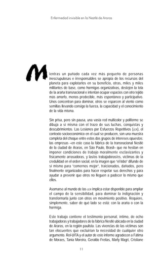 11
Enfermedad invisible en la Nestlé de Araras
ientras un puñado cada vez más pequeño de personas
inescrupulosas e irresponsables se apropia de los recursos del
planeta para explotarlos en su beneficio, otras, miles y miles
militantes de base, como hormigas organizativas, destejen la tela
de la araña transnacional e intentan ocupar espacios con otro tejido
más amorfo, menos predecible, más espontáneo y participativo.
Unos concentran para dominar, otros se esparcen al viento como
semillas llevando consigo la fuerza, la capacidad y el conocimiento
de la vida misma.
Sin prisa, pero sin pausa, una vasta red multicolor y poliforme se
dibuja a sí misma con el trazo de sus luchas, conquistas y
descubrimientos. Las Lesiones por Esfuerzos Repetitivos (LER), el
contexto socioeconómico en el cual se producen, son una muestra
completa del choque entre estos dos grupos de intereses opuestos:
las empresas –en este caso la fábrica de la transnacional Nestlé
de la ciudad de Araras, en São Paulo, Brasil– que no hesitan en
imponer condiciones de trabajo moralmente esclavizantes y
físicamente arrasadoras, y las/os trabajadoras/es, víctimas de la
credulidad en el orden social, en la imagen que “el lobo” difunde de
sí mismo para “comernos mejor”, traicionados, dañados, pero
finalmente organizados para hacer respetar sus derechos y para
ayudar a prevenir que otros no lleguen a padecer lo mismo que
ellos.
Asomarse al mundo de las LER implica estar disponible para ampliar
el campo de la sensibilidad, para dominar la indignación y
transformarla junto con otros en movimiento positivo. Requiere,
simplemente, saber de qué lado se está: con la araña o con la
hormiga.
Este trabajo contiene el testimonio personal, íntimo, de ocho
trabajadoras y trabajadores de la fábrica Nestlé ubicada en la ciudad
de Araras, en la región paulista. Las vivencias de las víctimas son
tan elocuentes que excluirían la necesidad de cualquier otro
argumento. Rel-UITA y el autor de este informe agradecen a Fátima
de Moraes, Tania Moreira, Geraldo Freitas, Marly Magri, Cristiane
M
 