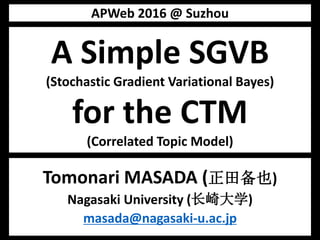A Simple SGVB
(Stochastic Gradient Variational Bayes)
for the CTM
(Correlated Topic Model)
Tomonari MASADA (正田备也)
Nagasaki University (长崎大学)
masada@nagasaki-u.ac.jp
APWeb 2016 @ Suzhou
 
