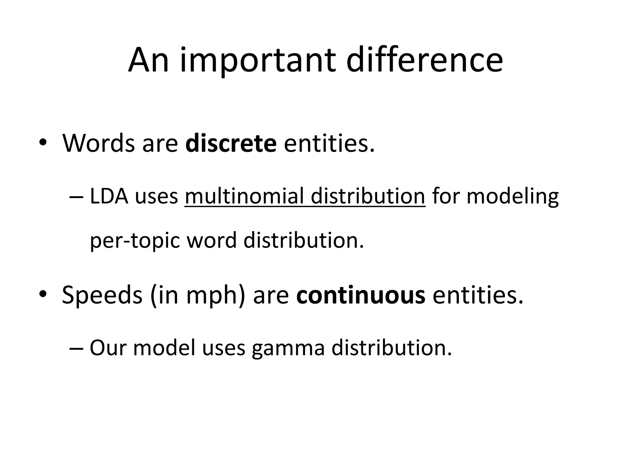 An important difference
• Words are discrete entities.
– LDA uses multinomial distribution for modeling
per-topic word distribution.
• Speeds (in mph) are continuous entities.
– Our model uses gamma distribution.
 