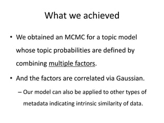 What we achieved
• We obtained an MCMC for a topic model
whose topic probabilities are defined by
combining multiple factors.
• And the factors are correlated via Gaussian.
– Our model can also be applied to other types of
metadata indicating intrinsic similarity of data.
 