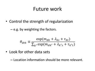 Future work
• Control the strength of regularization
– e.g. by weighting the factors.
𝜃 𝑑𝑡𝑘 ≡
exp(𝑚 𝑑𝑘 + 𝜆 𝑘𝑠 + 𝜏 𝑘𝑡)
𝑘′ exp(𝑚 𝑑𝑘′ + 𝜆 𝑘′ 𝑠 + 𝜏 𝑘′ 𝑡)
• Look for other data sets
– Location information should be more relevant.
 