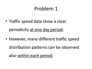 Problem 1
• Traffic speed data show a clear
periodicity at one day period.
• However, many different traffic speed
distribution patterns can be observed
also within each period.
 