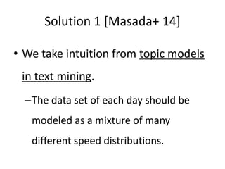 Solution 1 [Masada+ 14]
• We take intuition from topic models
in text mining.
–The data set of each day should be
modeled as a mixture of many
different speed distributions.
 