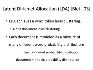 Latent Dirichlet Allocation (LDA) [Blei+ 03]
• LDA achieves a word token level clustering.
• Not a document level clustering
• Each document is modeled as a mixture of
many different word probability distributions.
topic <-> word probability distribution
document <-> topic probability distribution
 