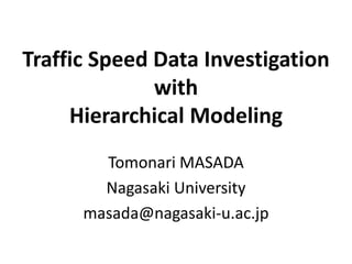 Traffic Speed Data Investigation
with
Hierarchical Modeling
Tomonari MASADA
Nagasaki University
masada@nagasaki-u.ac.jp
 