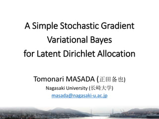 A Simple Stochastic Gradient
Variational Bayes
for Latent Dirichlet Allocation
Tomonari MASADA (正田备也)
Nagasaki University (长崎大学)
masada@nagasaki-u.ac.jp
 