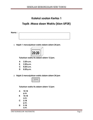 SEKOLAH KEBANGSAAN SERI TAWAI
UNIT KURIKULUM -MATEMATIK Page 1
Koleksi soalan Kertas 1
Topik :Masa daan Waktu (klon UPSR)
Nama :
1 Rajah 1 menunjukkan waktu dalam sistem 24 jam.
Tukarkan waktu itu dalam sistem 12 jam.
2 Rajah 2 menunjukkan waktu dalam sistem 24 jam
Tukarkan waktu itu dalam sistem 12 jam
A 10.18
p.m.
B 10.18
a.m.
C 2.18
p.m.
D 2.18
a.m.
A 2.20 a.m.
B 2.20 p.m.
C 8.20 a.m.
D 8.20 p.m.
 