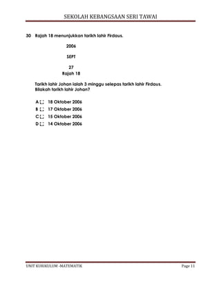 SEKOLAH KEBANGSAAN SERI TAWAI
UNIT KURIKULUM -MATEMATIK Page 11
30 Rajah 18 menunjukkan tarikh lahir Firdaus.
2006
SEPT
27
Rajah 18
Tarikh lahir Johan ialah 3 minggu selepas tarikh lahir Firdaus.
Bilakah tarikh lahir Johan?
A 18 Oktober 2006
B 17 Oktober 2006
C 15 Oktober 2006
D 14 Oktober 2006
 