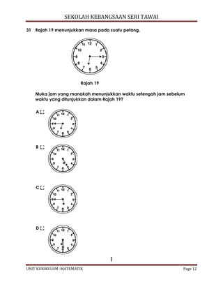 SEKOLAH KEBANGSAAN SERI TAWAI
UNIT KURIKULUM -MATEMATIK Page 12
31 Rajah 19 menunjukkan masa pada suatu petang.
Rajah 19
Muka jam yang manakah menunjukkan waktu setengah jam sebelum
waktu yang ditunjukkan dalam Rajah 19?
A
B
C
D
]
 