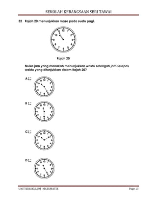 SEKOLAH KEBANGSAAN SERI TAWAI
UNIT KURIKULUM -MATEMATIK Page 13
32 Rajah 20 menunjukkan masa pada suatu pagi.
Rajah 20
Muka jam yang manakah menunjukkan waktu setengah jam selepas
waktu yang ditunjukkan dalam Rajah 20?
A
B
C
D
 