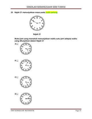 SEKOLAH KEBANGSAAN SERI TAWAI
UNIT KURIKULUM -MATEMATIK Page 14
33 Rajah 21 menunjukkan masa pada suatu petang.
Rajah 21
Muka jam yang manakah menunjukkan waktu suku jam selepas waktu
yang ditunjukkan dalam Rajah 21
A
B
C
D
 