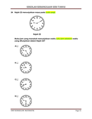SEKOLAH KEBANGSAAN SERI TAWAI
UNIT KURIKULUM -MATEMATIK Page 15
34 Rajah 22 menunjukkan masa pada suatu pagi.
Rajah 22
Muka jam yang manakah menunjukkan waktu suku jam sebelum waktu
yang ditunjukkan dalam Rajah 22?
A
B
C
D
 
