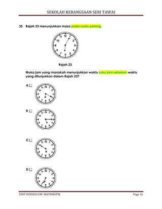 SEKOLAH KEBANGSAAN SERI TAWAI
UNIT KURIKULUM -MATEMATIK Page 16
35 Rajah 23 menunjukkan masa pada suatu petang.
Rajah 23
Muka jam yang manakah menunjukkan waktu suku jam sebelum waktu
yang ditunjukkan dalam Rajah 23?
A
B
C
D
 