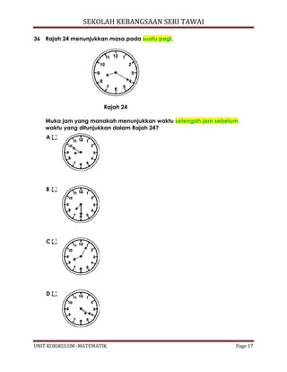 SEKOLAH KEBANGSAAN SERI TAWAI
UNIT KURIKULUM -MATEMATIK Page 17
36 Rajah 24 menunjukkan masa pada suatu pagi.
Rajah 24
Muka jam yang manakah menunjukkan waktu setengah jam sebelum
waktu yang ditunjukkan dalam Rajah 24?
A
B
C
D
 