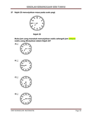 SEKOLAH KEBANGSAAN SERI TAWAI
UNIT KURIKULUM -MATEMATIK Page 18
37 Rajah 25 menunjukkan masa pada suatu pagi.
Rajah 25
Muka jam yang manakah menunjukkan waktu setengah jam selepas
waktu yang ditunjukkan dalam Rajah 25?
A
B
C
D
 