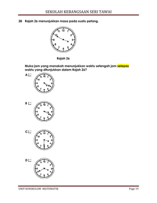 SEKOLAH KEBANGSAAN SERI TAWAI
UNIT KURIKULUM -MATEMATIK Page 19
38 Rajah 26 menunjukkan masa pada suatu petang.
Rajah 26
Muka jam yang manakah menunjukkan waktu setengah jam selepas
waktu yang ditunjukkan dalam Rajah 26?
A
B
C
D
 