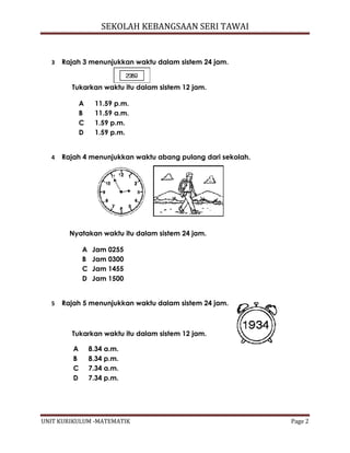 SEKOLAH KEBANGSAAN SERI TAWAI
UNIT KURIKULUM -MATEMATIK Page 2
3 Rajah 3 menunjukkan waktu dalam sistem 24 jam.
Tukarkan waktu itu dalam sistem 12 jam.
A 11.59 p.m.
B 11.59 a.m.
C 1.59 p.m.
D 1.59 p.m.
4 Rajah 4 menunjukkan waktu abang pulang dari sekolah.
Nyatakan waktu itu dalam sistem 24 jam.
A Jam 0255
B Jam 0300
C Jam 1455
D Jam 1500
5 Rajah 5 menunjukkan waktu dalam sistem 24 jam.
Tukarkan waktu itu dalam sistem 12 jam.
A 8.34 a.m.
B 8.34 p.m.
C 7.34 a.m.
D 7.34 p.m.
 