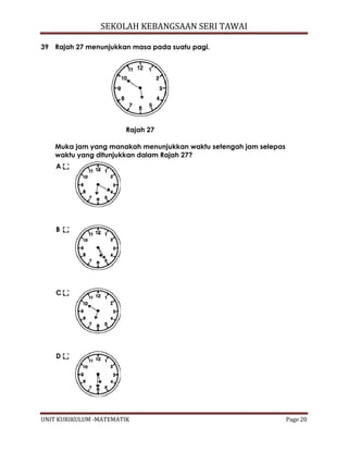 SEKOLAH KEBANGSAAN SERI TAWAI
UNIT KURIKULUM -MATEMATIK Page 20
39 Rajah 27 menunjukkan masa pada suatu pagi.
Rajah 27
Muka jam yang manakah menunjukkan waktu setengah jam selepas
waktu yang ditunjukkan dalam Rajah 27?
A
B
C
D
 