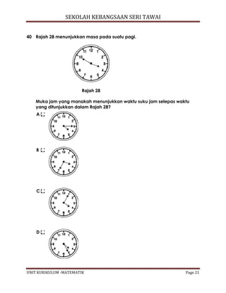 SEKOLAH KEBANGSAAN SERI TAWAI
UNIT KURIKULUM -MATEMATIK Page 21
40 Rajah 28 menunjukkan masa pada suatu pagi.
Rajah 28
Muka jam yang manakah menunjukkan waktu suku jam selepas waktu
yang ditunjukkan dalam Rajah 28?
A
B
C
D
 