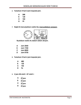 SEKOLAH KEBANGSAAN SERI TAWAI
UNIT KURIKULUM -MATEMATIK Page 3
6 Tukarkan 4 hari 3 jam kepada jam.
A 288
B 168
C 104
D 99
7 Rajah 8 menunjukkan waktu ibu menyediakan sarapan.
Nyatakan waktu itu dalam sistem 24 jam.
8 Tukarkan 4 hari 6 jam kepada jam.
A 480
B 120
C 102
D 96
9 2 jam 28 minit + 47 minit =
A 2 jam
B 2 jam
C 3 jam
D 3 jam
A Jam 2050
B Jam 1950
C Jam 0850
D Jam 0750
 