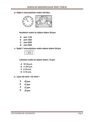 SEKOLAH KEBANGSAAN SERI TAWAI
UNIT KURIKULUM -MATEMATIK Page 4
10 Rajah 6 menunjukkan waktu Adi tidur.
Nyatakan waktu itu dalam sistem 24 jam.
11 Rajah 7 menunjukkan waktu dalam sistem 24 jam.
Tukarkan waktu itu dalam sistem 12 jam.
A 10.15 p.m.
B 11.59 a.m.
C 2.15 p.m.
D 2.15 a.m.
12 3 jam 50 minit + 55 minit =
A 4 jam
B 4 jam
C 3 jam
D 3 jam
A Jam 1155
B Jam 1055
C Jam 2255
D Jam 2355
 