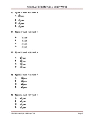 SEKOLAH KEBANGSAAN SERI TAWAI
UNIT KURIKULUM -MATEMATIK Page 5
14 4 jam 47 minit + 58 minit =
A 4 jam
B 4 jam
C 5 jam
D 5 jam
15 2 jam 55 minit + 50 minit =
A 2 jam
B 2 jam
C 3 jam
D 3 jam
16 4 jam 57 minit + 48 minit =
A 5 jam
B 5 jam
C 4 jam
D 4 jam
17 4 jam 36 minit + 39 minit =
A 4 jam
B 4 jam
C 5 jam
D 5 jam
13 2 jam 34 minit + 56 minit =
A 4 jam
B 3 jam
C 3 jam
D 2 jam
 