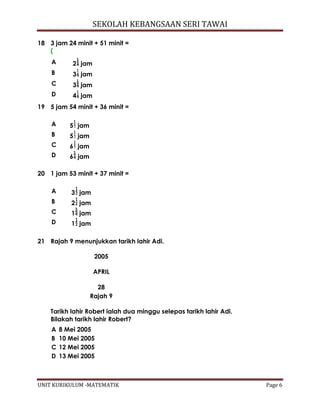 SEKOLAH KEBANGSAAN SERI TAWAI
UNIT KURIKULUM -MATEMATIK Page 6
18 3 jam 24 minit + 51 minit =
(
A 2 jam
B 3 jam
C 3 jam
D 4 jam
19 5 jam 54 minit + 36 minit =
A 5 jam
B 5 jam
C 6 jam
D 6 jam
20 1 jam 53 minit + 37 minit =
A 3 jam
B 2 jam
C 1 jam
D 1 jam
21 Rajah 9 menunjukkan tarikh lahir Adi.
2005
APRIL
28
Rajah 9
Tarikh lahir Robert ialah dua minggu selepas tarikh lahir Adi.
Bilakah tarikh lahir Robert?
A 8 Mei 2005
B 10 Mei 2005
C 12 Mei 2005
D 13 Mei 2005
 