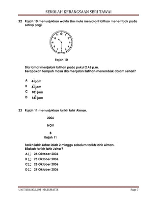 SEKOLAH KEBANGSAAN SERI TAWAI
UNIT KURIKULUM -MATEMATIK Page 7
22 Rajah 10 menunjukkan waktu Lim mula menjalani latihan menembak pada
setiap pagi.
Rajah 10
Dia tamat menjalani latihan pada pukul 2.45 p.m.
Berapakah tempoh masa dia menjalani latihan menembak dalam sehari?
A 4 jam
B 4 jam
C 10 jam
D 14 jam
23 Rajah 11 menunjukkan tarikh lahir Aiman.
2006
NOV
8
Rajah 11
Tarikh lahir Johar ialah 2 minggu sebelum tarikh lahir Aiman.
Bilakah tarikh lahir Johar?
A 24 Oktober 2006
B 25 Oktober 2006
C 28 Oktober 2006
D 29 Oktober 2006
 