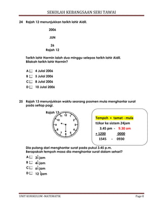 SEKOLAH KEBANGSAAN SERI TAWAI
UNIT KURIKULUM -MATEMATIK Page 8
24 Rajah 12 menunjukkan tarikh lahir Aidil.
2006
JUN
26
Rajah 12
Tarikh lahir Harmin ialah dua minggu selepas tarikh lahir Aidil.
Bilakah tarikh lahir Harmin?
A 4 Julai 2006
B 5 Julai 2006
C 8 Julai 2006
D 10 Julai 2006
25 Rajah 13 menunjukkan waktu seorang posmen mula menghantar surat
pada setiap pagi.
Rajah 13
Dia pulang dari menghantar surat pada pukul 3.45 p.m.
Berapakah tempoh masa dia menghantar surat dalam sehari?
A 3 jam
B 4 jam
C 6 jam
D 12 jam
Tempoh = tamat - mula
tUkar ke sistem 24jam
3.45 pm - 9.30 am
+ 1200 0000
1545 - 0930
 